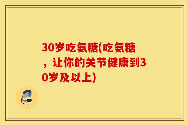 30岁吃氨糖(吃氨糖,让你的关节健康到30岁及以上) 30岁吃氨糖(吃氨糖,让你的关节健康到30岁及以上)