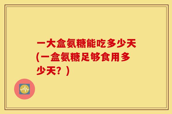 一大盒氨糖能吃多少天(一盒氨糖足够食用多少天？)