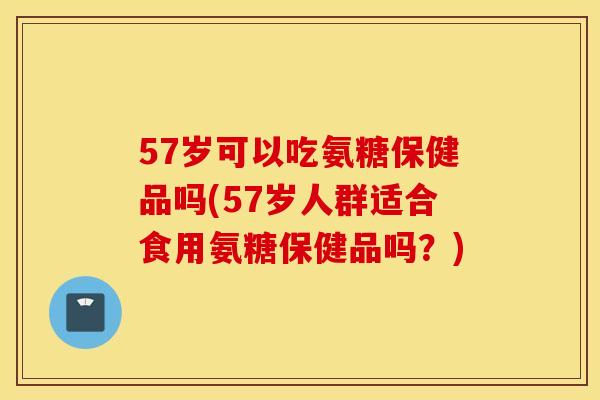 57岁可以吃氨糖保健品吗(57岁人群适合食用氨糖保健品吗?) 57岁可以吃氨糖保健品吗(57岁人群适合食用氨糖保健品吗?)