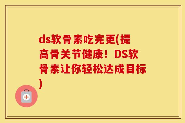ds软骨素吃完更(提高骨关节健康！DS软骨素让你轻松达成目标)