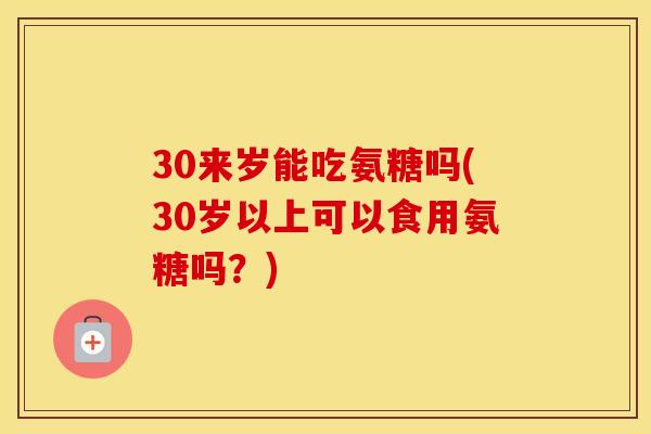 30来岁能吃氨糖吗(30岁以上可以食用氨糖吗？)