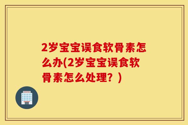 2岁宝宝误食软骨素怎么办(2岁宝宝误食软骨素怎么处理？)