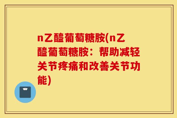 n乙醯葡萄糖胺(n乙醯葡萄糖胺:帮助减轻关节和改善关节功能) n乙醯葡萄糖胺(n乙醯葡萄糖胺:帮助减轻关节和改善关节功能)