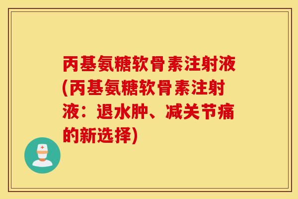 丙基氨糖软骨素注射液(丙基氨糖软骨素注射液:退水肿、减关节痛的新选择) 丙基氨糖软骨素注射液(丙基氨糖软骨素注射液:退水肿、减关节痛的新选择)