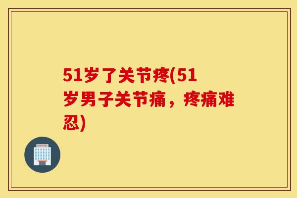 51岁了关节疼(51岁男子关节痛,难忍) 51岁了关节疼(51岁男子关节痛,难忍)