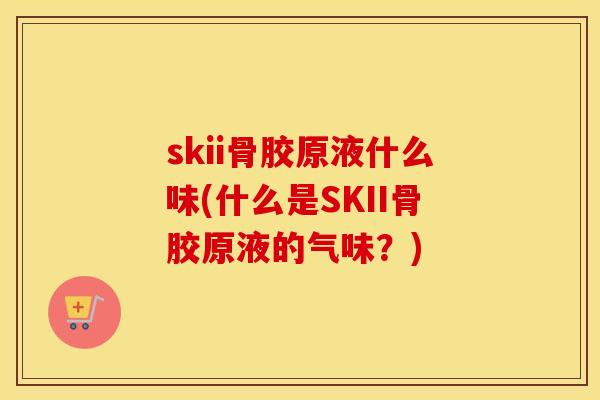 skii骨胶原液什么味(什么是SKII骨胶原液的气味?) skii骨胶原液什么味(什么是SKII骨胶原液的气味?)