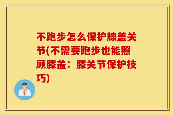 不跑步怎么保护膝盖关节(不需要跑步也能照顾膝盖:膝关节保护技巧) 不跑步怎么保护膝盖关节(不需要跑步也能照顾膝盖:膝关节保护技巧)