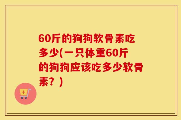 60斤的狗狗软骨素吃多少(一只体重60斤的狗狗应该吃多少软骨素？)