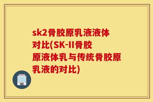 sk2骨胶原乳液液体对比(SK-II骨胶原液体乳与传统骨胶原乳液的对比) sk2骨胶原乳液液体对比(SK-II骨胶原液体乳与传统骨胶原乳液的对比)