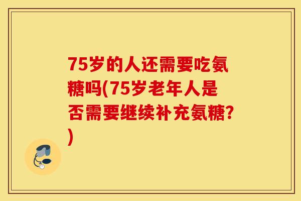 75岁的人还需要吃氨糖吗(75岁老年人是否需要继续补充氨糖？)