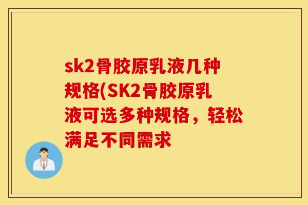 sk2骨胶原乳液几种规格(SK2骨胶原乳液可选多种规格,轻松满足不同需求 sk2骨胶原乳液几种规格(SK2骨胶原乳液可选多种规格,轻松满足不同需求