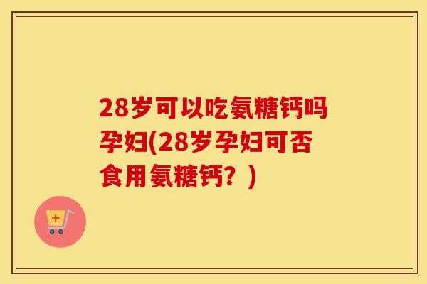 28岁可以吃氨糖钙吗孕妇(28岁孕妇可否食用氨糖钙？)