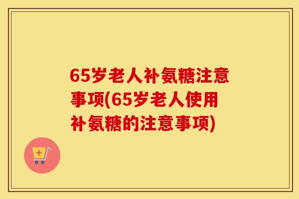 65岁老人补氨糖注意事项(65岁老人使用补氨糖的注意事项) 65岁老人补氨糖注意事项(65岁老人使用补氨糖的注意事项)