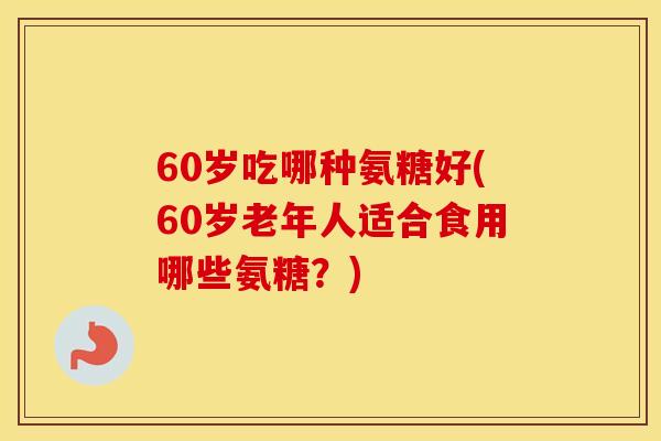 60岁吃哪种氨糖好(60岁老年人适合食用哪些氨糖?) 60岁吃哪种氨糖好(60岁老年人适合食用哪些氨糖?)