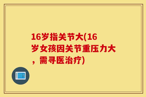 16岁指关节大(16岁女孩因关节重压力大,需寻医) 16岁指关节大(16岁女孩因关节重压力大,需寻医)