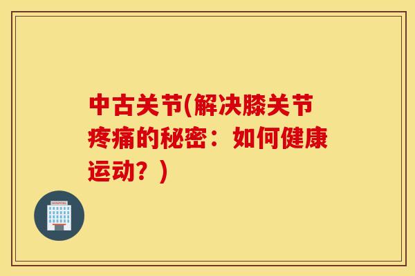 中古关节(解决膝关节的秘密:如何健康运动?) 中古关节(解决膝关节的秘密:如何健康运动?)