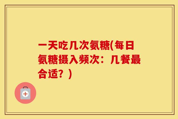 一天吃几次氨糖(每日氨糖摄入频次：几餐合适？)