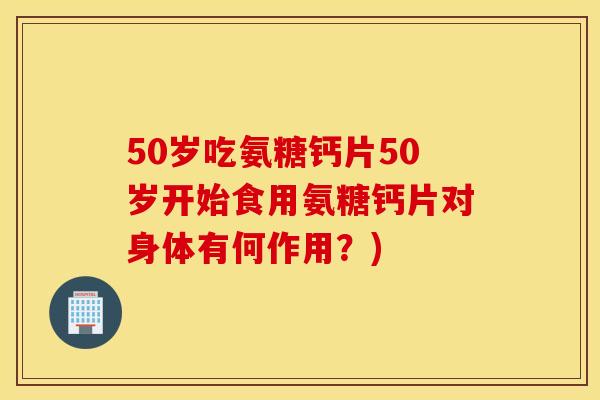 50岁吃氨糖钙片50岁开始食用氨糖钙片对身体有何作用？)