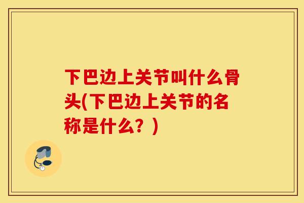下巴边上关节叫什么骨头(下巴边上关节的名称是什么?) 下巴边上关节叫什么骨头(下巴边上关节的名称是什么?)