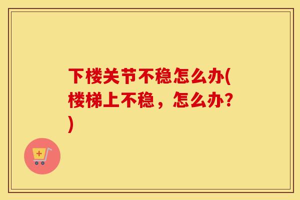 下楼关节不稳怎么办(楼梯上不稳，怎么办？)