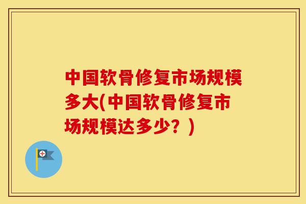 中国软骨修复市场规模多大(中国软骨修复市场规模达多少？)
