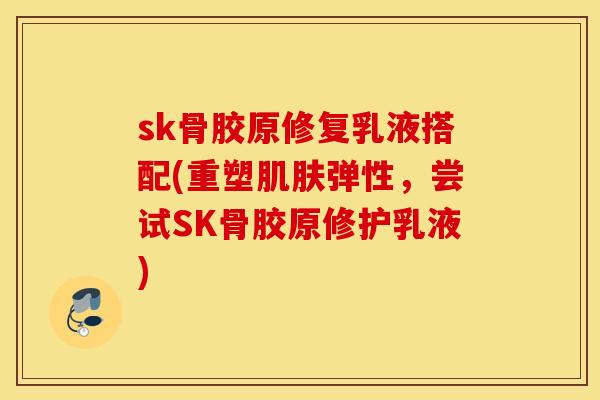 sk骨胶原修复乳液搭配(重塑弹性,尝试SK骨胶原修护乳液) sk骨胶原修复乳液搭配(重塑弹性,尝试SK骨胶原修护乳液)