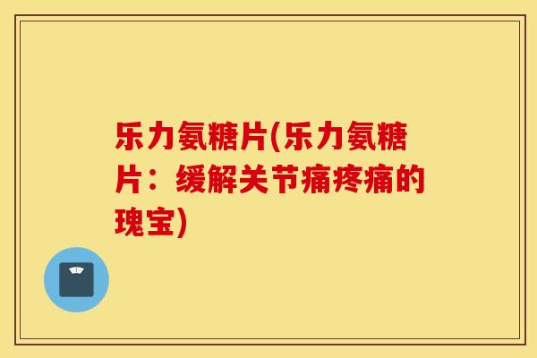 乐力氨糖片(乐力氨糖片:缓解关节痛的瑰宝) 乐力氨糖片(乐力氨糖片:缓解关节痛的瑰宝)