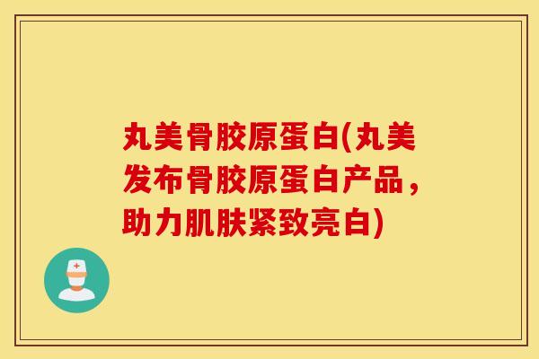 丸美骨胶原蛋白(丸美发布骨胶原蛋白产品，助力紧致亮白)