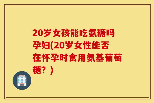 20岁女孩能吃氨糖吗孕妇(20岁女性能否在怀孕时食用氨基葡萄糖?) 20岁女孩能吃氨糖吗孕妇(20岁女性能否在怀孕时食用氨基葡萄糖?)