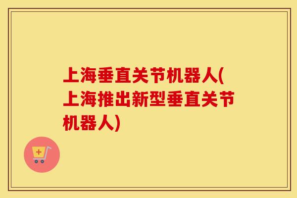 上海垂直关节机器人(上海推出新型垂直关节机器人)