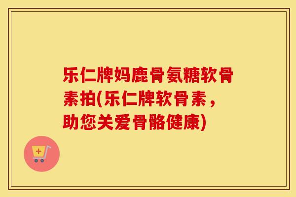 乐仁牌妈鹿骨氨糖软骨素拍(乐仁牌软骨素，助您关爱骨骼健康)