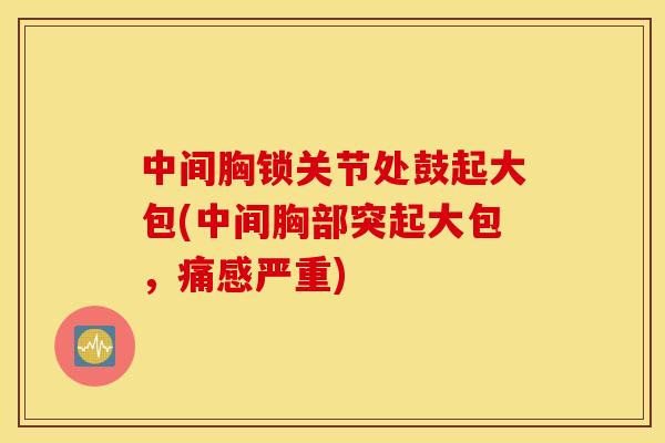 中间胸锁关节处鼓起大包(中间胸部突起大包,痛感严重) 中间胸锁关节处鼓起大包(中间胸部突起大包,痛感严重)