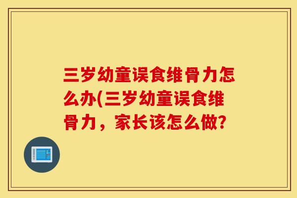 三岁幼童误食维骨力怎么办(三岁幼童误食维骨力,家长该怎么做? 三岁幼童误食维骨力怎么办(三岁幼童误食维骨力,家长该怎么做?