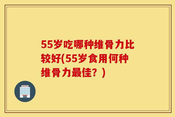 55岁吃哪种维骨力比较好(55岁食用何种维骨力佳？)