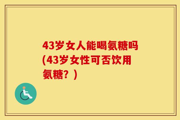 43岁女人能喝氨糖吗(43岁女性可否饮用氨糖?) 43岁女人能喝氨糖吗(43岁女性可否饮用氨糖?)