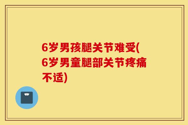 6岁男孩腿关节难受(6岁男童腿部关节不适) 6岁男孩腿关节难受(6岁男童腿部关节不适)