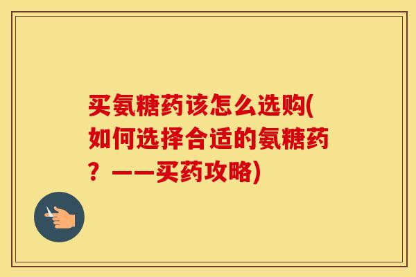 买氨糖药该怎么选购(如何选择合适的氨糖药?——买药攻略) 买氨糖药该怎么选购(如何选择合适的氨糖药?——买药攻略)