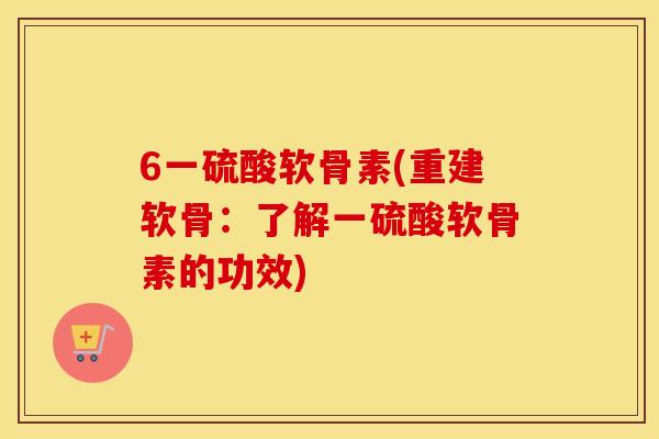 6一硫酸软骨素(重建软骨:了解一硫酸软骨素的功效) 6一硫酸软骨素(重建软骨:了解一硫酸软骨素的功效)