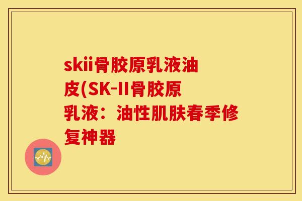 skii骨胶原乳液油皮(SK-II骨胶原乳液:油性春季修复神器 skii骨胶原乳液油皮(SK-II骨胶原乳液:油性春季修复神器