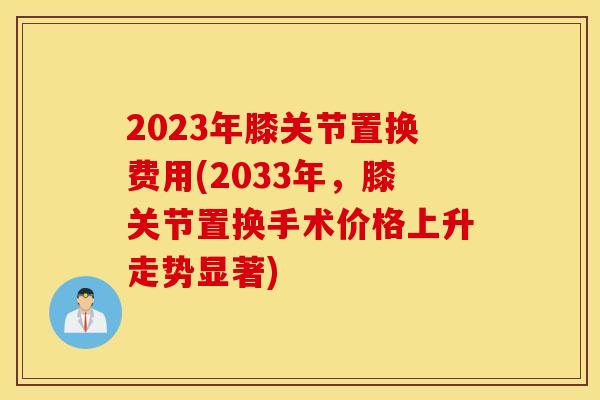 2023年膝关节置换费用(2033年,膝关节置换手术价格上升走势显著) 2023年膝关节置换费用(2033年,膝关节置换手术价格上升走势显著)