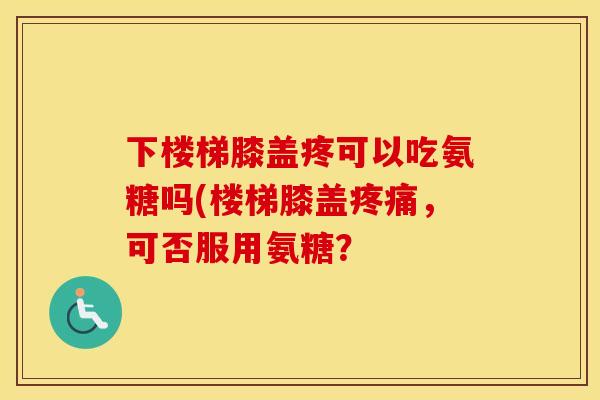 下楼梯膝盖疼可以吃氨糖吗(楼梯膝盖,可否服用氨糖? 下楼梯膝盖疼可以吃氨糖吗(楼梯膝盖,可否服用氨糖?