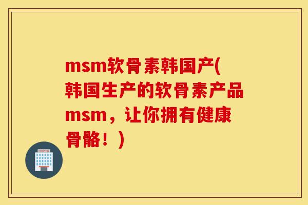 msm软骨素韩国产(韩国生产的软骨素产品msm,让你拥有健康骨骼!) msm软骨素韩国产(韩国生产的软骨素产品msm,让你拥有健康骨骼!)