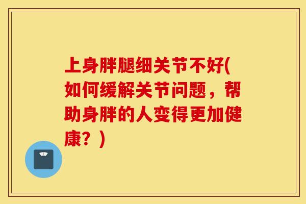 上身胖腿细关节不好(如何缓解关节问题，帮助身胖的人变得更加健康？)