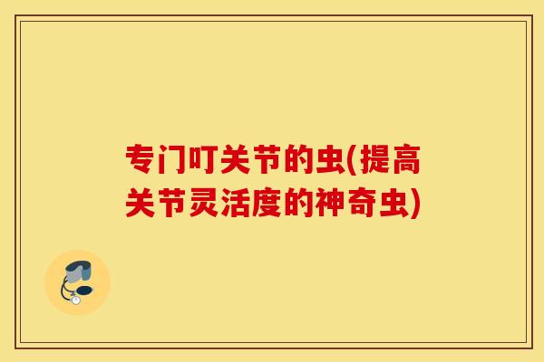 专门叮关节的虫(提高关节灵活度的神奇虫) 专门叮关节的虫(提高关节灵活度的神奇虫)