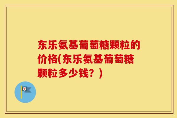 东乐氨基葡萄糖颗粒的价格(东乐氨基葡萄糖颗粒多少钱?) 东乐氨基葡萄糖颗粒的价格(东乐氨基葡萄糖颗粒多少钱?)