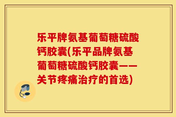 乐平牌氨基葡萄糖硫酸钙胶囊(乐平品牌氨基葡萄糖硫酸钙胶囊——关节的首选)