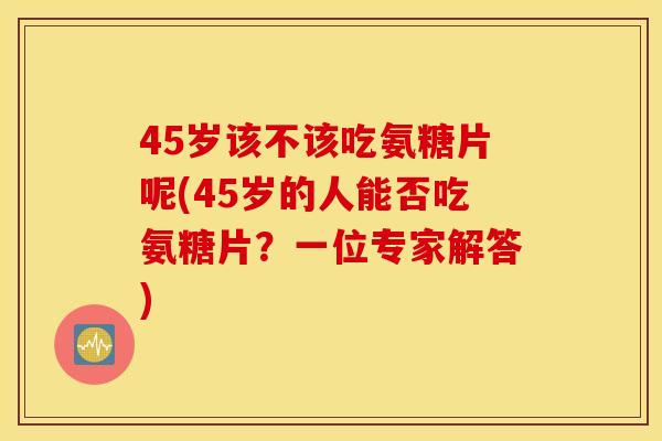 45岁该不该吃氨糖片呢(45岁的人能否吃氨糖片？一位专家解答)