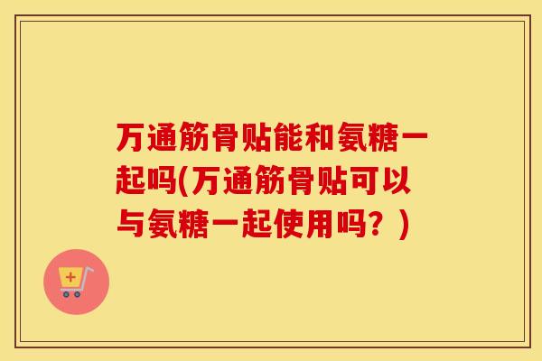 万通筋骨贴能和氨糖一起吗(万通筋骨贴可以与氨糖一起使用吗？)
