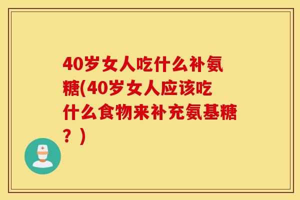 40岁女人吃什么补氨糖(40岁女人应该吃什么食物来补充氨基糖？)