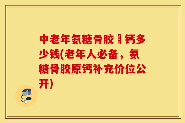 中老年氨糖骨胶厡钙多少钱(老年人必备，氨糖骨胶原钙补充价位公开)